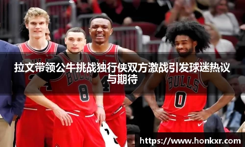 拉文带领公牛挑战独行侠双方激战引发球迷热议与期待